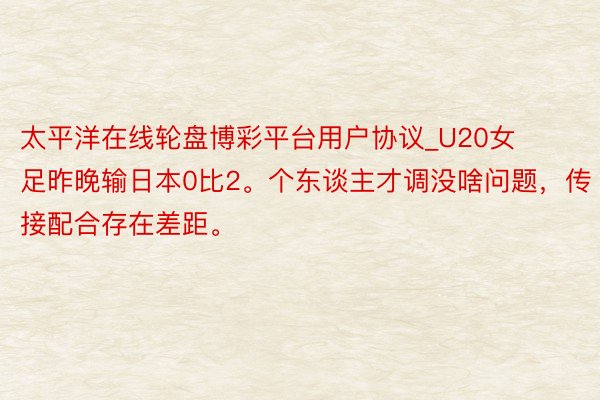 太平洋在线轮盘博彩平台用户协议_U20女足昨晚输日本0比2。个东谈主才调没啥问题，传接配合存在差距。