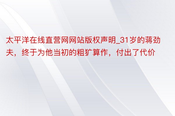 太平洋在线直营网网站版权声明_31岁的蒋劲夫，终于为他当初的粗犷算作，付出了代价