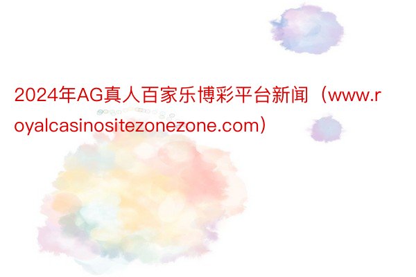 2024年AG真人百家乐博彩平台新闻（www.royalcasinositezonezone.com）