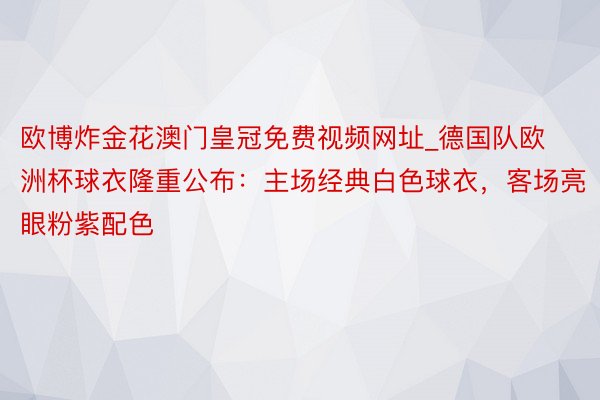 欧博炸金花澳门皇冠免费视频网址_德国队欧洲杯球衣隆重公布：主场经典白色球衣，客场亮眼粉紫配色