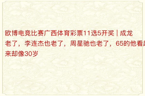 欧博电竞比赛广西体育彩票11选5开奖 | 成龙老了，李连杰也老了，周星驰也老了，65的他看起来却像30岁