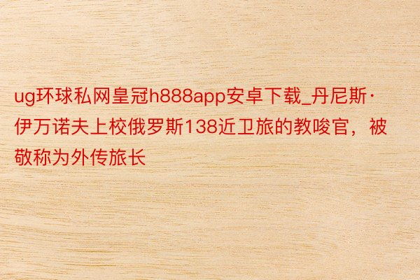 ug环球私网皇冠h888app安卓下载_丹尼斯·伊万诺夫上校俄罗斯138近卫旅的教唆官，被敬称为外传旅长