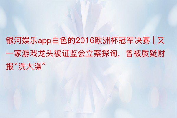 银河娱乐app白色的2016欧洲杯冠军决赛 | 又一家游戏龙头被证监会立案探询，曾被质疑财报“洗大澡”