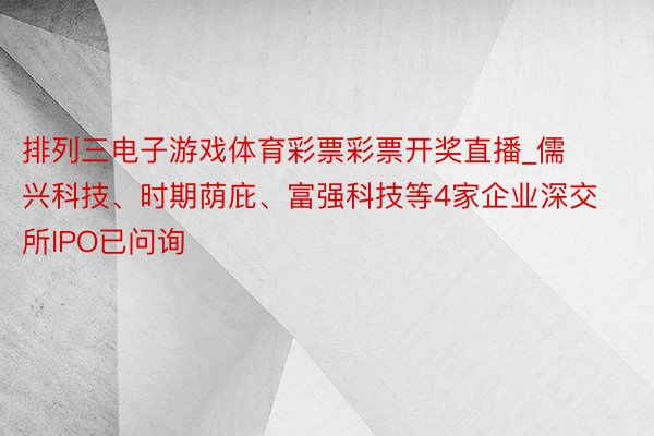 排列三电子游戏体育彩票彩票开奖直播_儒兴科技、时期荫庇、富强科技等4家企业深交所IPO已问询