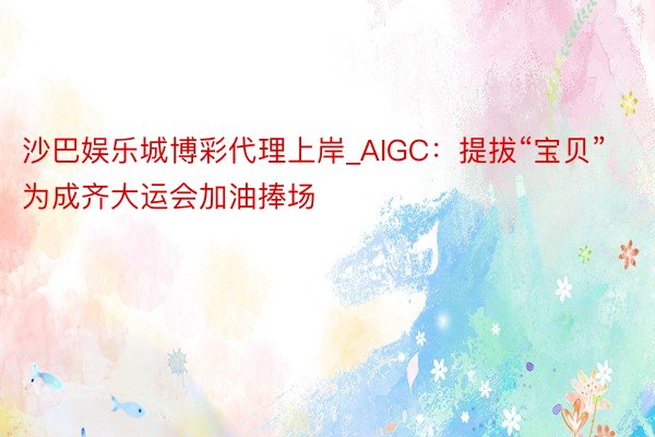 沙巴娱乐城博彩代理上岸_AIGC：提拔“宝贝”为成齐大运会加油捧场