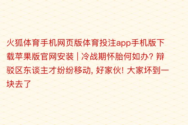 火狐体育手机网页版体育投注app手机版下载苹果版官网安装 | 冷战期怀胎何如办? 辩驳区东谈主才纷纷移动, 好家伙! 大家坏到一块去了