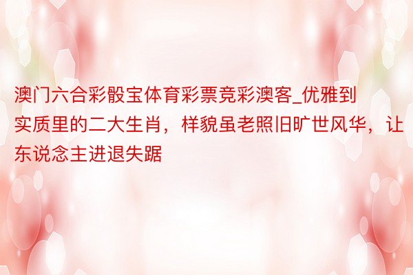 澳门六合彩骰宝体育彩票竞彩澳客_优雅到实质里的二大生肖，样貌虽老照旧旷世风华，让东说念主进退失踞