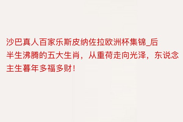 沙巴真人百家乐斯皮纳佐拉欧洲杯集锦_后半生沸腾的五大生肖，从重荷走向光泽，东说念主生暮年多福多财！