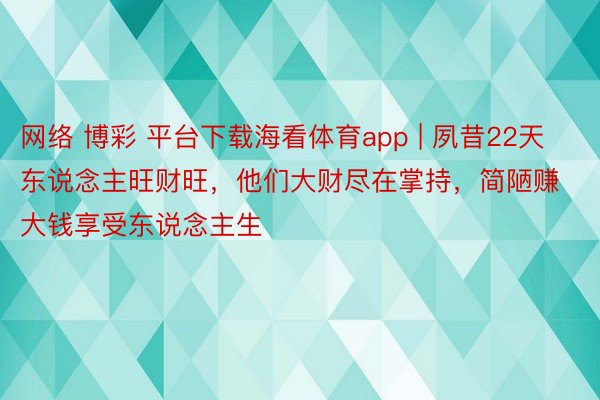 网络 博彩 平台下载海看体育app | 夙昔22天东说念主旺财旺，他们大财尽在掌持，简陋赚大钱享受东说念主生