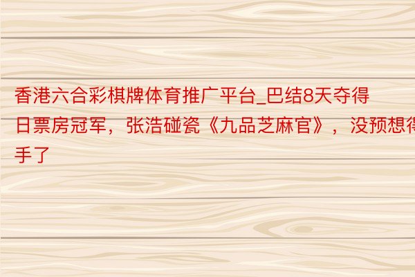 香港六合彩棋牌体育推广平台_巴结8天夺得日票房冠军，张浩碰瓷《九品芝麻官》，没预想得手了