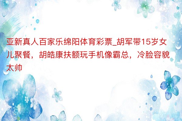 亚新真人百家乐绵阳体育彩票_胡军带15岁女儿聚餐，胡皓康扶额玩手机像霸总，冷脸容貌太帅