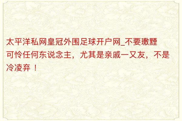 太平洋私网皇冠外围足球开户网_不要璷黫可怜任何东说念主，尤其是亲戚一又友，不是冷凌弃 ！