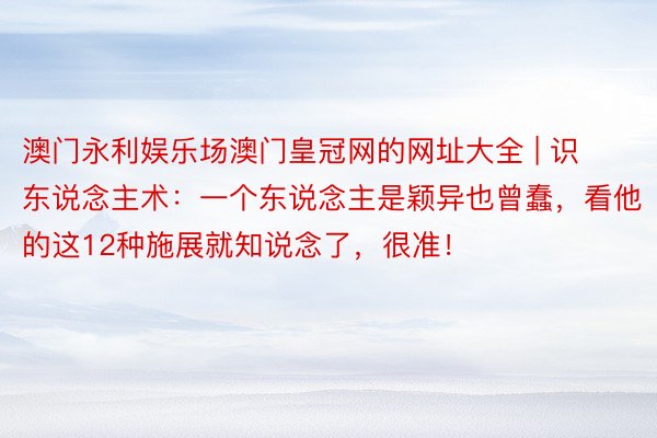 澳门永利娱乐场澳门皇冠网的网址大全 | 识东说念主术：一个东说念主是颖异也曾蠢，看他的这12种施展就知说念了，很准！