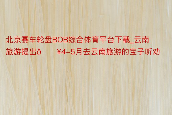 北京赛车轮盘BOB综合体育平台下载_云南旅游提出🔥4-5月去云南旅游的宝子听劝