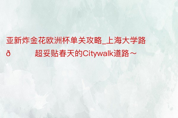 亚新炸金花欧洲杯单关攻略_上海大学路🍃超妥贴春天的Citywalk道路～