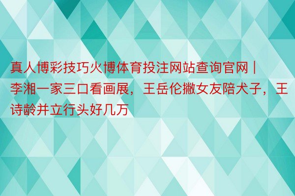 真人博彩技巧火博体育投注网站查询官网 | 李湘一家三口看画展，王岳伦撇女友陪犬子，王诗龄并立行头好几万