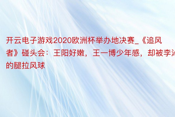 开云电子游戏2020欧洲杯举办地决赛_《追风者》碰头会：王阳好嫩，王一博少年感，却被李沁的腿拉风球