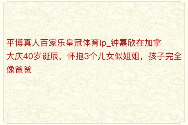 平博真人百家乐皇冠体育ip_钟嘉欣在加拿大庆40岁诞辰，怀抱3个儿女似姐姐，孩子完全像爸爸