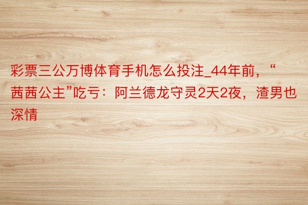 彩票三公万博体育手机怎么投注_44年前，“茜茜公主”吃亏：阿兰德龙守灵2天2夜，渣男也深情