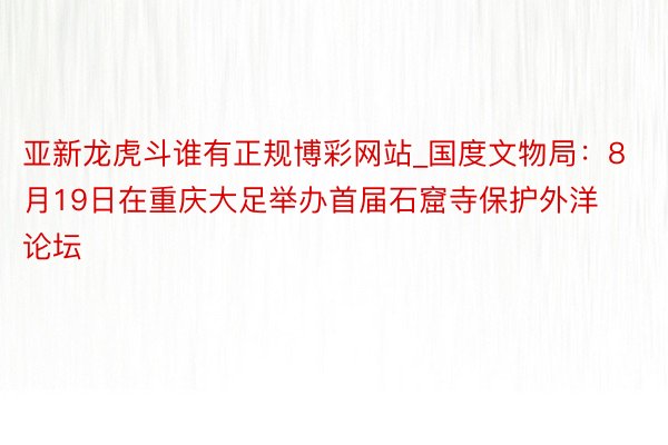 亚新龙虎斗谁有正规博彩网站_国度文物局：8月19日在重庆大足举办首届石窟寺保护外洋论坛