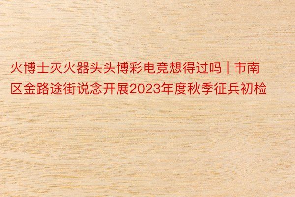 火博士灭火器头头博彩电竞想得过吗 | 市南区金路途街说念开展2023年度秋季征兵初检