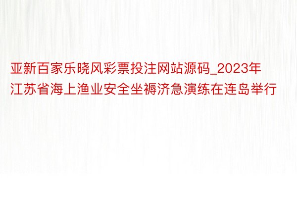 亚新百家乐晓风彩票投注网站源码_2023年江苏省海上渔业安全坐褥济急演练在连岛举行