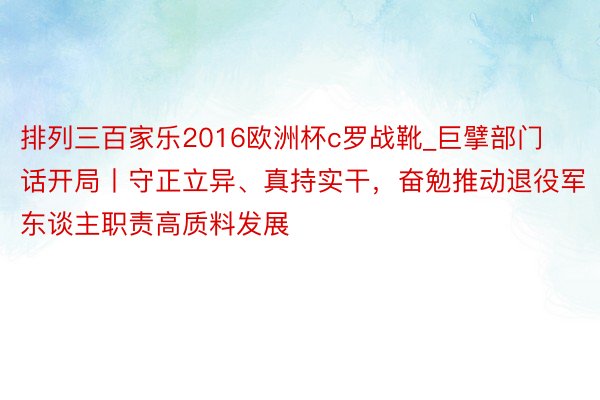 排列三百家乐2016欧洲杯c罗战靴_巨擘部门话开局丨守正立异、真持实干，奋勉推动退役军东谈主职责高质料发展