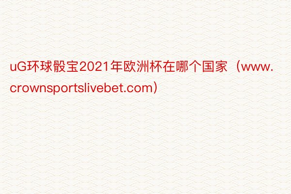 uG环球骰宝2021年欧洲杯在哪个国家（www.crownsportslivebet.com）