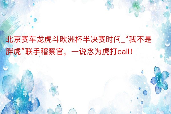 北京赛车龙虎斗欧洲杯半决赛时间_“我不是胖虎”联手稽察官，一说念为虎打call！