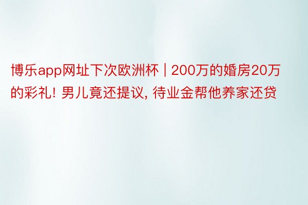 博乐app网址下次欧洲杯 | 200万的婚房20万的彩礼! 男儿竟还提议, 待业金帮他养家还贷