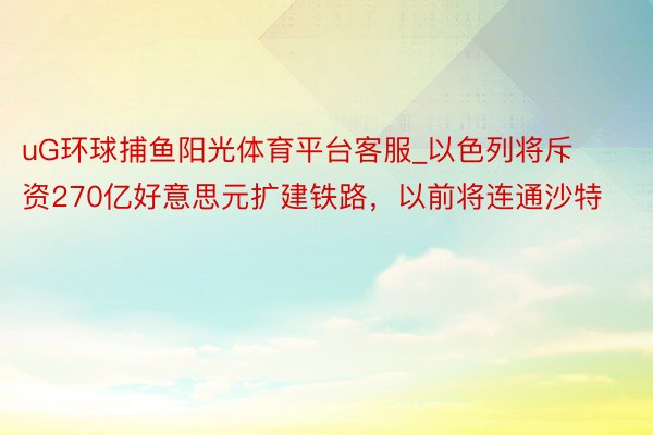 uG环球捕鱼阳光体育平台客服_以色列将斥资270亿好意思元扩建铁路，以前将连通沙特