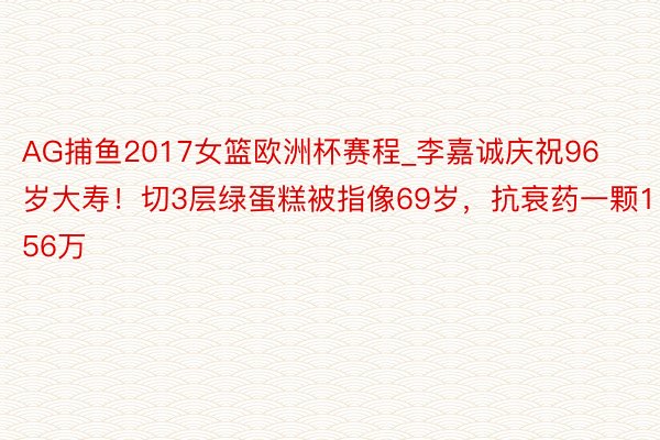 AG捕鱼2017女篮欧洲杯赛程_李嘉诚庆祝96岁大寿！切3层绿蛋糕被指像69岁，抗衰药一颗156万