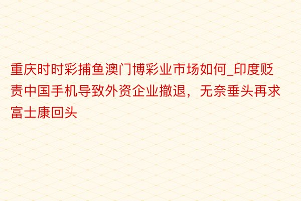 重庆时时彩捕鱼澳门博彩业市场如何_印度贬责中国手机导致外资企业撤退，无奈垂头再求富士康回头