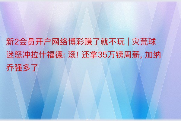 新2会员开户网络博彩赚了就不玩 | 灾荒球迷怒冲拉什福德: 滚! 还拿35万镑周薪， 加纳乔强多了