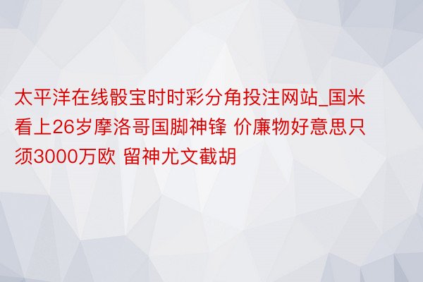 太平洋在线骰宝时时彩分角投注网站_国米看上26岁摩洛哥国脚神锋 价廉物好意思只须3000万欧 留神尤文截胡