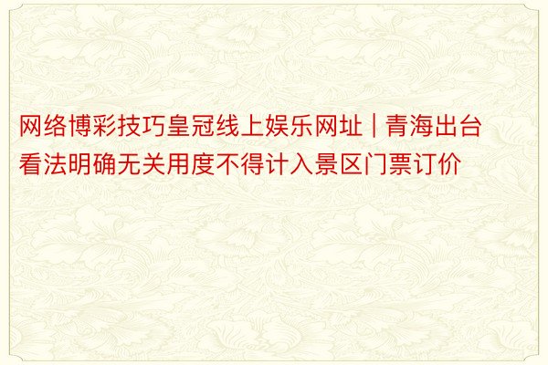 网络博彩技巧皇冠线上娱乐网址 | 青海出台看法明确无关用度不得计入景区门票订价