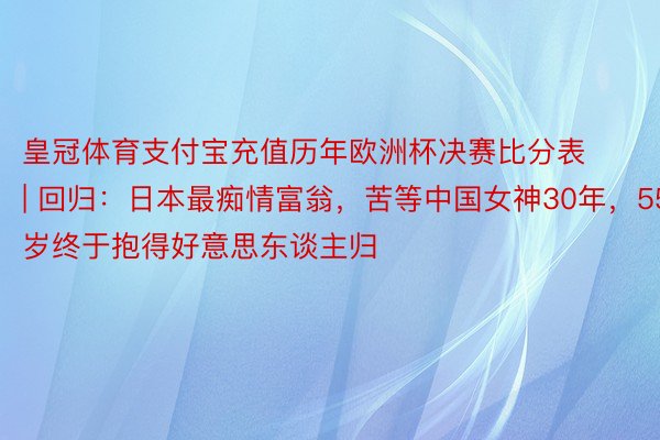 皇冠体育支付宝充值历年欧洲杯决赛比分表 | 回归：日本最痴情富翁，苦等中国女神30年，55岁终于抱得好意思东谈主归