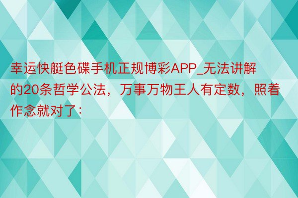 幸运快艇色碟手机正规博彩APP_无法讲解的20条哲学公法，万事万物王人有定数，照着作念就对了：