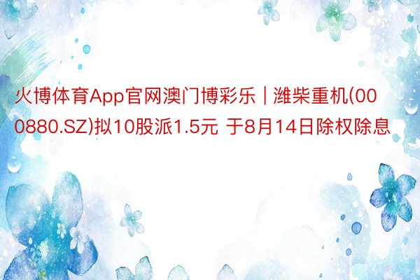 火博体育App官网澳门博彩乐 | 潍柴重机(000880.SZ)拟10股派1.5元 于8月14日除权除息