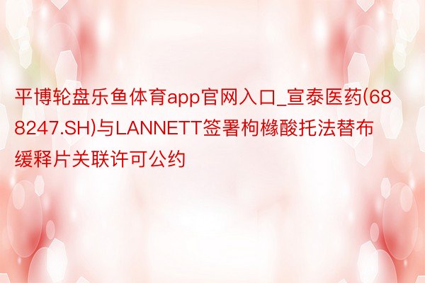 平博轮盘乐鱼体育app官网入口_宣泰医药(688247.SH)与LANNETT签署枸橼酸托法替布缓释片关联许可公约