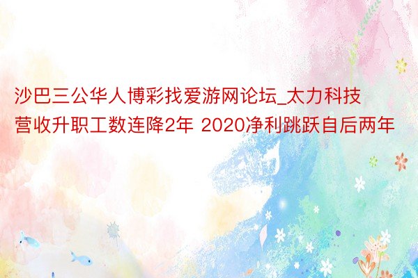 沙巴三公华人博彩找爱游网论坛_太力科技营收升职工数连降2年 2020净利跳跃自后两年