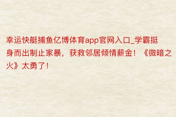 幸运快艇捕鱼亿博体育app官网入口_学霸挺身而出制止家暴，获救邻居倾情薪金！《微暗之火》太勇了！