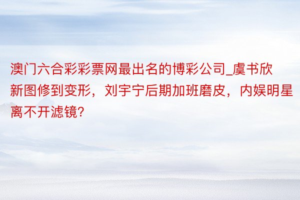 澳门六合彩彩票网最出名的博彩公司_虞书欣新图修到变形，刘宇宁后期加班磨皮，内娱明星离不开滤镜？