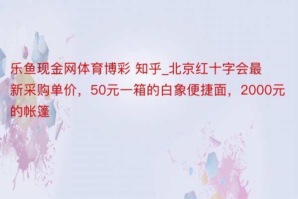 乐鱼现金网体育博彩 知乎_北京红十字会最新采购单价，50元一箱的白象便捷面，2000元的帐篷