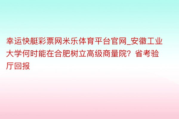 幸运快艇彩票网米乐体育平台官网_安徽工业大学何时能在合肥树立高级商量院？省考验厅回报