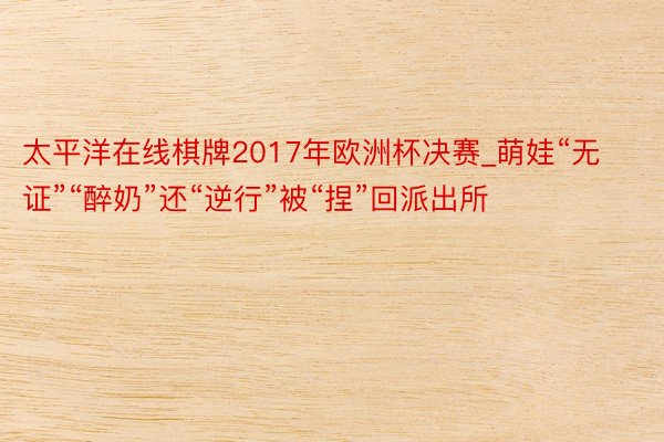 太平洋在线棋牌2017年欧洲杯决赛_萌娃“无证”“醉奶”还“逆行”被“捏”回派出所