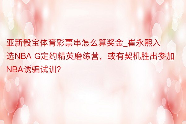 亚新骰宝体育彩票串怎么算奖金_崔永熙入选NBA G定约精英磨练营，或有契机胜出参加NBA诱骗试训？