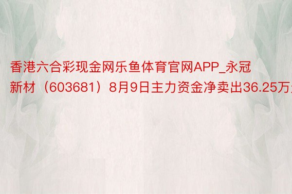 香港六合彩现金网乐鱼体育官网APP_永冠新材（603681）8月9日主力资金净卖出36.25万元