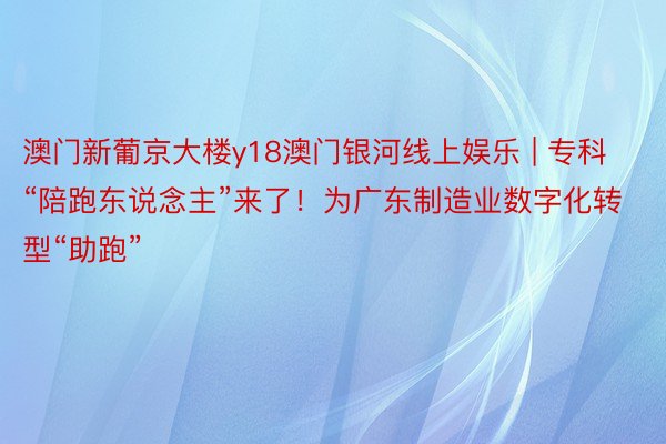 澳门新葡京大楼y18澳门银河线上娱乐 | 专科“陪跑东说念主”来了！为广东制造业数字化转型“助跑”