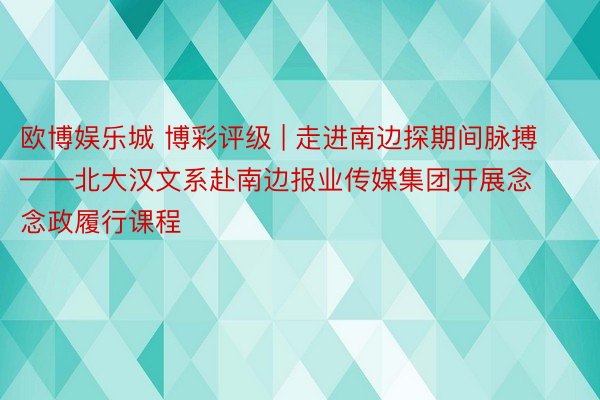 欧博娱乐城 博彩评级 | 走进南边探期间脉搏——北大汉文系赴南边报业传媒集团开展念念政履行课程